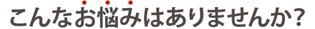 こんな悩みはありませんか？